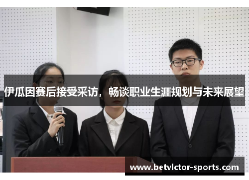 伊瓜因赛后接受采访，畅谈职业生涯规划与未来展望