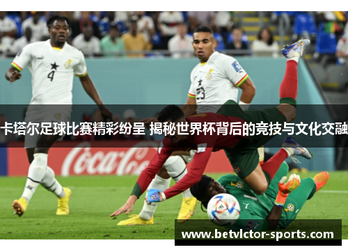 卡塔尔足球比赛精彩纷呈 揭秘世界杯背后的竞技与文化交融