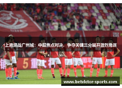 上港迎战广州城：中超焦点对决，争夺关键三分展开激烈角逐